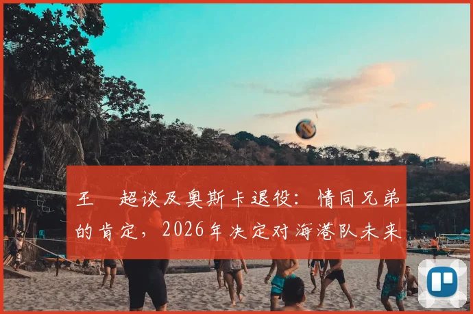 王燊超谈及奥斯卡退役:情同兄弟的肯定,2026年决定对海港队未来影响几何?