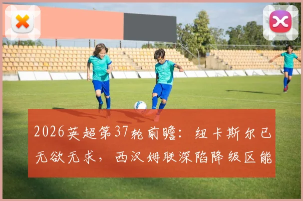 2026英超第37轮前瞻:纽卡斯尔已无欲无求,西汉姆联深陷降级区能否上演绝地求生?
