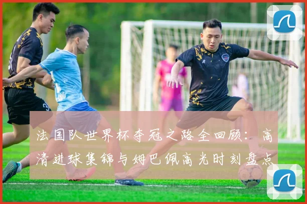 法国队世界杯夺冠之路全回顾:高清进球集锦与姆巴佩高光时刻盘点