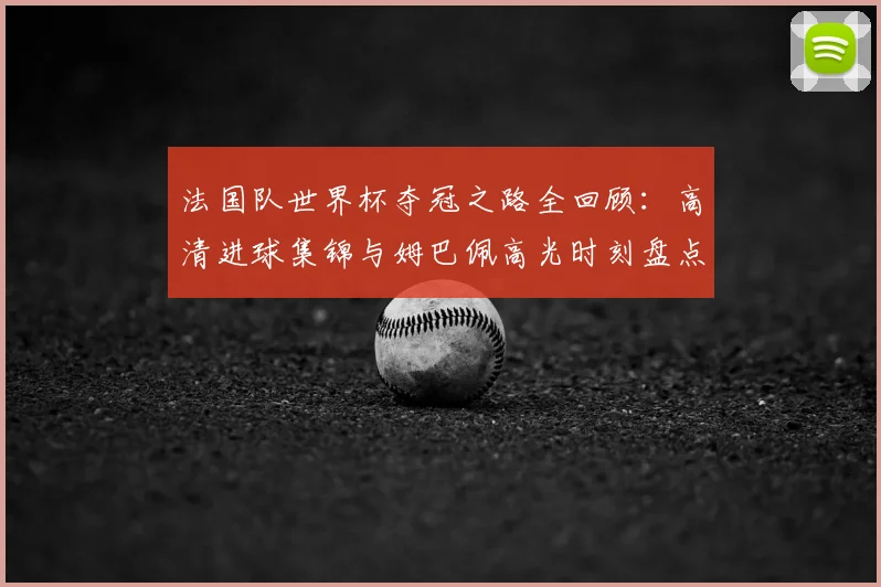 法国队世界杯夺冠之路全回顾：高清进球集锦与姆巴佩高光时刻盘点