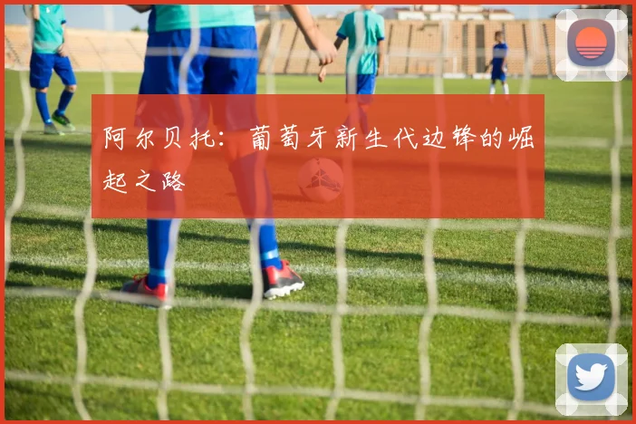 阿尔贝托:葡萄牙新生代边锋的崛起之路