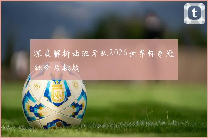 深度解析西班牙队2026世界杯夺冠机会与挑战
